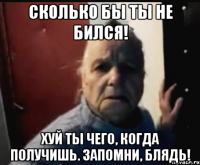 Сколько бы ты не бился! Хуй ты чего, когда получишь. Запомни, блядь!