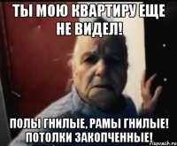 Ты мою квартиру еще не видел! Полы гнилые, рамы гнилые! Потолки закопченные!