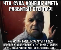 Что, сука, хочешь иметь разбитые стекла?! НОЧЬЮ...ТЫ БУДЕШЬ ХРАПЕТЬ! А Я БУДУ БАРАБАНИТЬ! БАРАБАНИТЬ ПО ТВОИМ СТЕКЛАМ! И уеду в деревню, хуй ты меня найдешь...