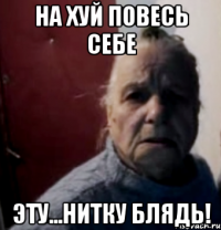 На хуй повесь себе Эту...НИТКУ БЛЯДЬ!