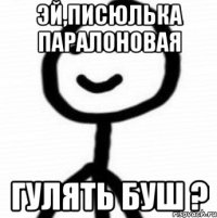 Эй,писюлька паралоновая гулять буш ?