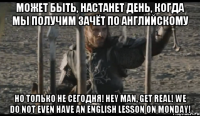 Может быть, настанет день, когда мы получим зачёт по английскому Но только не сегодня! Hey man, get real! We do not even have an English lesson on Monday!