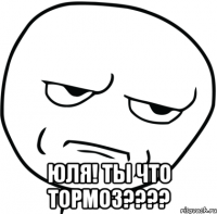  Юля! Ты что тормоз????