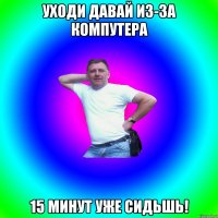 Уходи давай из-за компутера 15 минут уже сидьшь!