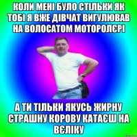 коли мені було стільки як тобі я вже дівчат вигулював на волосатом моторолєрі а ти тільки якусь жирну страшну корову катаєш на вєліку