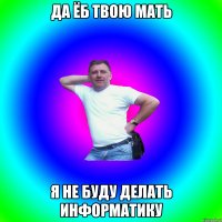 да ёб твою мать я не буду делать информатику