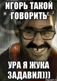 Игорь такой говорить Ура я Жука задавил)))