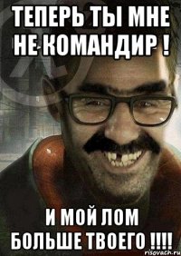 теперь ты мне не командир ! и мой лом больше твоего !!!!