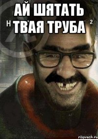 АЙ ШЯТАТЬ ТВАЯ ТРУБА 