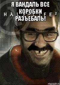 я вандаль все коробки разъебаль! 