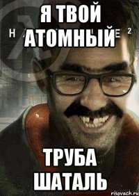 я твой атомный труба шаталь