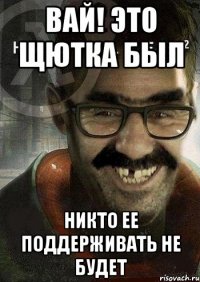 вай! это щютка был никто ее поддерживать не будет