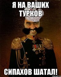 Я на ваших турков Сипахов шатал!