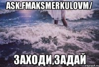 ask.fmaksmerkulovm/ заходи,задай