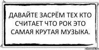 Давайте засрём тех кто считает что рок это самая крутая музыка. 