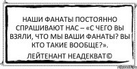 Наши фанаты постоянно спрашивают нас – «С чего вы взяли, что мы ваши фанаты? Вы кто такие вообще?». Лейтенант Неадекват©