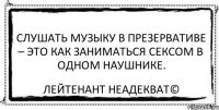 Слушать музыку в презервативе – это как заниматься сексом в одном наушнике. Лейтенант Неадекват©