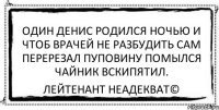 один денис родился ночью и чтоб врачей не разбудить сам перерезал пуповину помылся чайник вскипятил. Лейтенант Неадекват©