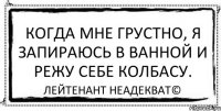 Когда мне грустно, я запираюсь в ванной и режу себе колбасу. Лейтенант Неадекват©