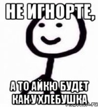 Не игнорте, а то айкю будет как у хлебушка