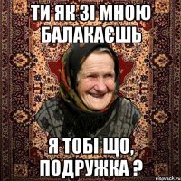 ТИ ЯК ЗІ МНОЮ БАЛАКАЄШЬ Я ТОБІ ЩО, ПОДРУЖКА ?