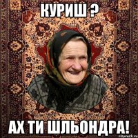 КУРИШ ? АХ ТИ ШЛЬОНДРА!