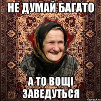 НЕ ДУМАЙ БАГАТО А ТО ВОЩІ ЗАВЕДУТЬСЯ