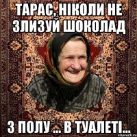 Тарас, ніколи не злизуй шоколад з полу ... в туалеті...