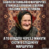 зашла останньою в маршрутку, стою над головою і сверлю глазами, щоб уступили, а то впадло через 3 минути сісти в слідуючу маршрутку