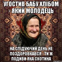 угостив бабу хлібом - який молодець на слідуючий день не поздоровкався - ти ж подиви яка скотина