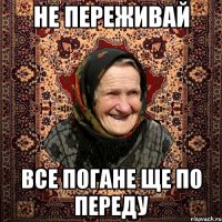 не переживай все погане ще по переду