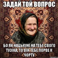 задай той вопрос бо як нацькую на тебе свого тузiка, то вiн тебе порве к чорту
