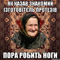 як казав знакомий ізготовітєль протезів пора робить ноги