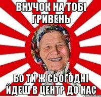 ВНУЧОК НА ТОБІ ГРИВЕНЬ БО ТИ Ж СЬОГОДНІ ЙДЕШ В ЦЕНТР ДО НАС