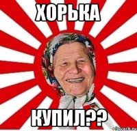 ХОРЬКА КУПИЛ??