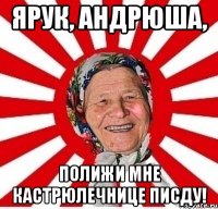 ЯРУК, АНДРЮША, ПОЛИЖИ МНЕ КАСТРЮЛЕЧНИЦЕ ПИСДУ!