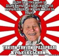 дедка за рєпку,бабка за дедку,внучька за бабку,жучька за внучьку,кошка за жучьку,мишка за кошку тянули-тянули і разарвалі жучьку к єбєням...