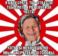 Я БУДУ СРАТЬ, ТЫ - ЭТО ЕСТЬ! ТЕБЕ СРАТЬ В РОТ СОЧТУ ЗА ЧЕСТЬ! ХОТЬ ТЫ НЕ ХОЧЕШЬ, НО - УВЫ... ЗАСРУ ТЕБЯ ДО ГОЛОВЫ.