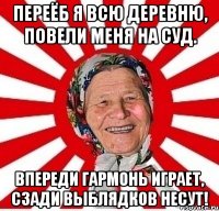 Переёб я всю деревню, Повели меня на суд. Впереди гармонь играет, Сзади выблядков несут!