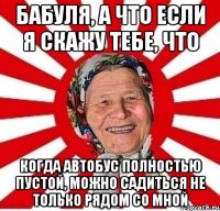 Бабуля, а что если я скажу тебе, что когда автобус полностью пустой, можно садиться не только рядом со мной