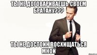 ты не договариваешь своем братану??? ты не достоин восхищаться мной