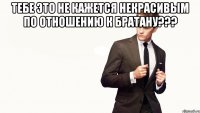 тебе это не кажется некрасивым по отношению к братану??? 