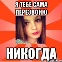 я тебе сама перезвоню никогда
