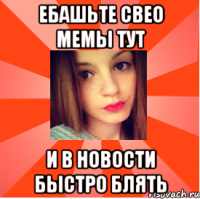ебашьте свео мемы тут и в новости быстро блять