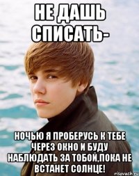 Не дашь списать- ночью я проберусь к тебе через окно и буду наблюдать за тобой,пока не встанет солнце!