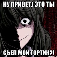 ну привет) это ты съел МОЙ ТОРТИК?!