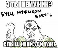э ты немужик? слыш непизди так)