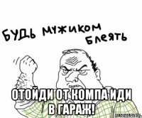  отойди от компа иди в гараж!
