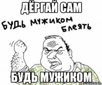 ДЁргай сам Будь мужиком