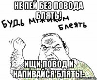 Не пей без повода блять! Ищи повод и напивайся блять!-